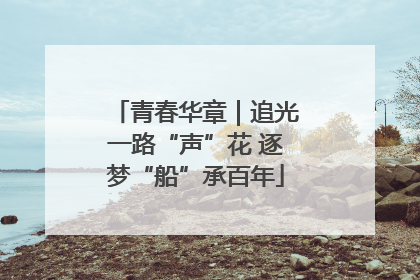 青春华章｜追光一路“声”花 逐梦“船”承百年