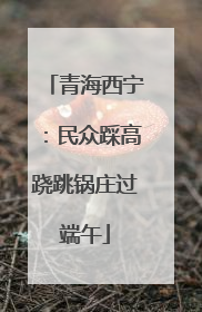 青海西宁：民众踩高跷跳锅庄过端午