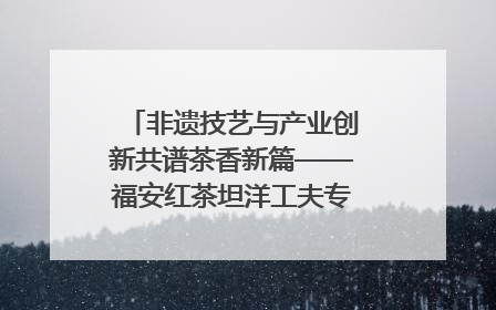 非遗技艺与产业创新共谱茶香新篇——福安红茶坦洋工夫专场推介会在京举办
