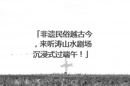 非遗民俗越古今，来听涛山水剧场沉浸式过端午！