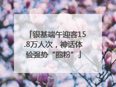 银基端午迎客15.8万人次，神话体验强势“圈粉”