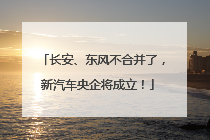 长安、东风不合并了，新汽车央企将成立！