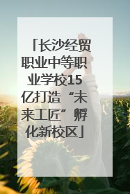 长沙经贸职业中等职业学校15亿打造“未来工匠”孵化新校区