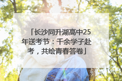 长沙同升湖高中25年送考节：千余学子赴考，共绘青春答卷
