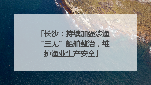 长沙：持续加强涉渔“三无”船舶整治，维护渔业生产安全