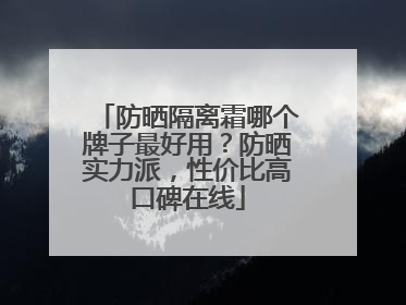 防晒隔离霜哪个牌子最好用？防晒实力派，性价比高口碑在线