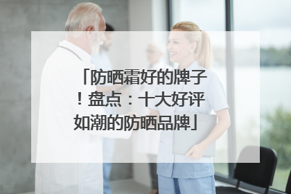 防晒霜好的牌子！盘点：十大好评如潮的防晒品牌