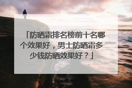 防晒霜排名榜前十名哪个效果好，男士防晒霜多少钱防晒效果好？