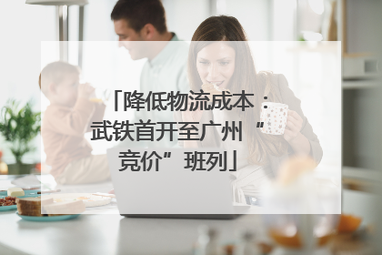 降低物流成本：武铁首开至广州“竞价”班列