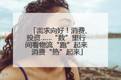 需求向好！消费、投资……“数”里行间看物流“跑”起来 消费“热”起来