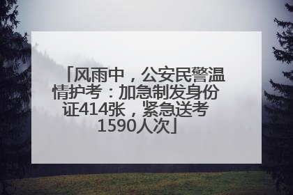 风雨中，公安民警温情护考：加急制发身份证414张，紧急送考1590人次