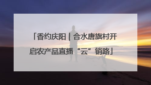 香约庆阳｜合水唐旗村开启农产品直播“云”销路