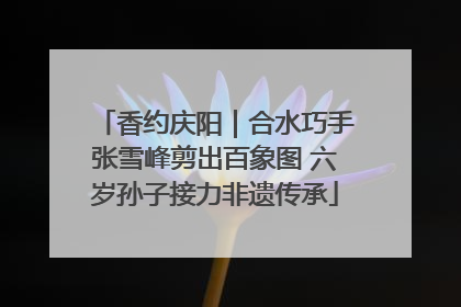 香约庆阳｜合水巧手张雪峰剪出百象图 六岁孙子接力非遗传承