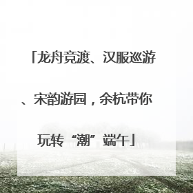 龙舟竞渡、汉服巡游、宋韵游园，余杭带你玩转“潮”端午