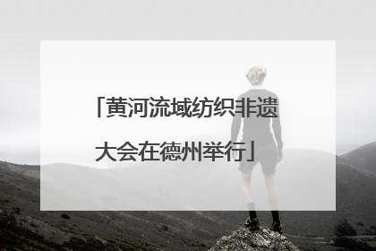 黄河流域纺织非遗大会在德州举行