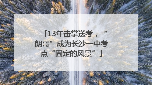 13年击掌送考，“朗哥”成为长沙一中考点“固定的风景”