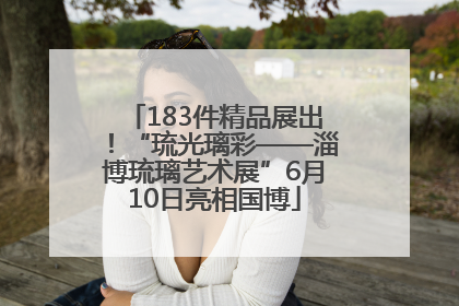 183件精品展出！“琉光璃彩——淄博琉璃艺术展”6月10日亮相国博