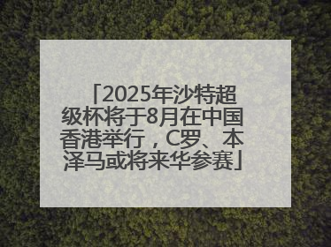 2025年沙特超级杯将于8月在中国香港举行，C罗、本泽马或将来华参赛