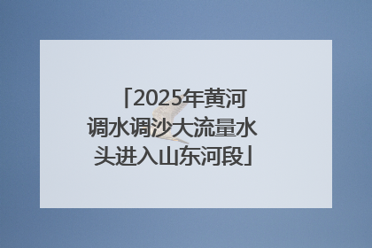 2025年黄河调水调沙大流量水头进入山东河段