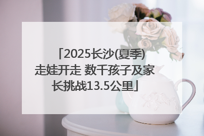 2025长沙(夏季)走娃开走 数千孩子及家长挑战13.5公里