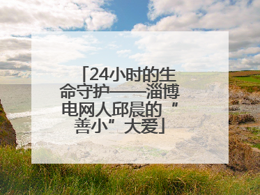 24小时的生命守护——淄博电网人邱晨的“善小”大爱