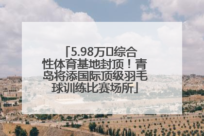 5.98万㎡综合性体育基地封顶！青岛将添国际顶级羽毛球训练比赛场所