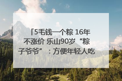 5毛钱一个粽 16年不涨价 乐山90岁“粽子爷爷”：方便年轻人吃口热乎早饭｜封面头条