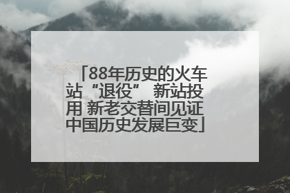 88年历史的火车站“退役” 新站投用 新老交替间见证中国历史发展巨变