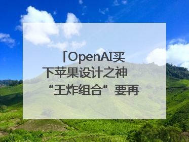 OpenAI买下苹果设计之神 “王炸组合”要再造一个苹果？